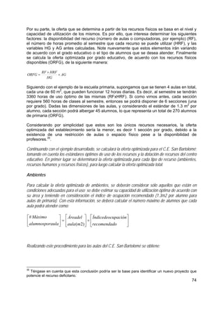 74
Por su parte, la oferta que se determina a partir de los recursos físicos se basa en el nivel y
capacidad de utilización de los mismos. Es por ello, que interesa determinar los siguientes
factores: la disponibilidad del recurso (número de aulas o computadoras, por ejemplo) (RF),
el número de horas promedio al semestre que cada recurso se puede utilizar (HRF), y las
variables HG y AG antes calculadas. Note nuevamente que estos elementos irán variando
de acuerdo con el grado educativo o el tipo de alumnos que se desea atender. Finalmente
se calcula la oferta optimizada por grado educativo, de acuerdo con los recursos físicos
disponibles (ORFG), de la siguiente manera:
AG
HG
HRFRF
ORFG ×
×
=
Siguiendo con el ejemplo de la escuela primaria, supongamos que se tienen 4 aulas en total,
cada una de 60 m2
, que pueden funcionar 12 horas diarias. Es decir, al semestre se tendrán
3360 horas de uso óptimo de las mismas (RFxHRF). Si como vimos antes, cada sección
requiere 560 horas de clases al semestre, entonces se podrá disponer de 6 secciones (una
por grado). Dadas las dimensiones de las aulas, y considerando el estándar de 1.3 m2
por
alumno, cada sección podrá albergar 45 alumnos, lo que representa un total de 270 alumnos
de primaria (ORFG).
Considerando por simplicidad que estos son los únicos recursos necesarios, la oferta
optimizada del establecimiento sería la menor, es decir 1 sección por grado, debido a la
existencia de una restricción de aulas o espacio físico pese a la disponibilidad de
profesores.35
.
Continuando con el ejemplo desarrollado, se calculará la oferta optimizada para el C.E. San Bartolomé;
tomando en cuenta los estándares óptimos de uso de los recursos y la dotación de recursos del centro
educativo. En primer lugar se determinará la oferta optimizada para cada tipo de recurso (ambientes,
recursos humanos y recursos físicos), para luego calcular la oferta optimizada total.
Ambientes
Para calcular la oferta optimizada de ambientes, se deberán considerar sólo aquellos que están en
condiciones adecuadas para el uso; se debe estimar su capacidad de utilización óptima de acuerdo con
su área y teniendo en consideración el índice de ocupación recomendado (1.3m2 por alumno para
aulas de primaria). Con esta información, se deberá calcular el número máximo de alumnos que cada
aula podrá atender como:
⎥
⎦
⎤
⎢
⎣
⎡
÷⎥
⎦
⎤
⎢
⎣
⎡
=⎥
⎦
⎤
⎢
⎣
⎡
orecomendad
upaciónÍndicedeoc
maula
Áreadel
aulaalumnospor
Máximo
)2(
#
Realizando este procedimiento para las aulas del C.E. San Bartolomé se obtiene:
35
Téngase en cuenta que esta conclusión podría ser la base para identificar un nuevo proyecto que
potencie el recurso deficitario.
 