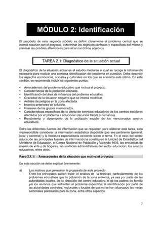 7
MÓDULO 2: Identificación
El propósito de este segundo módulo es definir claramente el problema central que se
intenta resolver con el proyecto, determinar los objetivos centrales y específicos del mismo y
plantear las posibles alternativas para alcanzar dichos objetivos.
TAREA 2.1: Diagnóstico de la situación actual
El diagnóstico de la situación actual es el estudio mediante el cual se recoge la información
necesaria para realizar una correcta identificación del problema en cuestión. Debe describir
los aspectos económicos, sociales y culturales en los que se enmarca este último. En este
sentido, se recomienda incluir los siguientes puntos:
Antecedentes del problema educativo que motiva el proyecto.
Características de la población afectada.
Identificación del área de influencia del problema educativo.
Gravedad de la situación negativa que se intenta modificar.
Análisis de peligros en la zona afectada.
Intentos anteriores de solución.
Intereses de los grupos involucrados.
Características específicas de la oferta de servicios educativos de los centros escolares
afectados por el problema a solucionar (recursos físicos y humanos).
Rendimiento y desempeño de la población escolar de los mencionados centros
educativos.
Entre las diferentes fuentes de información que se requieren para elaborar esta tarea, será
imprescindible considerar la información estadística disponible que sea pertinente (general,
local y sectorial) y la literatura especializada existente sobre el tema. En el caso del sector
educación las principales fuentes de información la constituyen la Unidad de Estadística del
Ministerio de Educación, el Censo Nacional de Población y Vivienda 1993, las encuestas de
niveles de vida y de hogares, las unidades administrativas del sector educación, los centros
educativos, entre otros.
Paso 2.1.1: Antecedentes de la situación que motiva el proyecto
En esta sección se debe explicar brevemente:
a) Los motivos que generaron la propuesta de este proyecto
Entre los principales suelen estar: el análisis de la realidad, particularmente de los
problemas educativos que la población de la zona enfrenta, ya sea por parte de las
autoridades locales, de la dirección del centro educativo, o de los padres de familia
y/o los alumnos que enfrentan el problema específico; la identificación por parte de
las autoridades centrales, regionales o locales de que no se han alcanzado las metas
sectoriales planteadas para la zona, entre otros aspectos.
 
