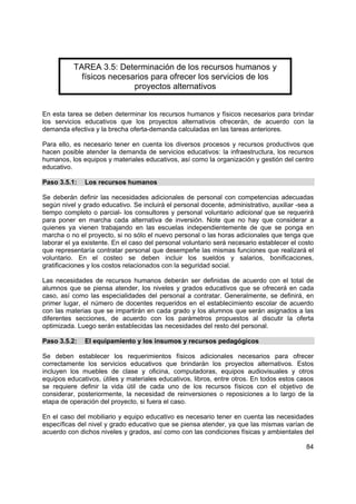84
TAREA 3.5: Determinación de los recursos humanos y
físicos necesarios para ofrecer los servicios de los
proyectos alternativos
En esta tarea se deben determinar los recursos humanos y físicos necesarios para brindar
los servicios educativos que los proyectos alternativos ofrecerán, de acuerdo con la
demanda efectiva y la brecha oferta-demanda calculadas en las tareas anteriores.
Para ello, es necesario tener en cuenta los diversos procesos y recursos productivos que
hacen posible atender la demanda de servicios educativos: la infraestructura, los recursos
humanos, los equipos y materiales educativos, así como la organización y gestión del centro
educativo.
Paso 3.5.1: Los recursos humanos
Se deberán definir las necesidades adicionales de personal con competencias adecuadas
según nivel y grado educativo. Se incluirá el personal docente, administrativo, auxiliar -sea a
tiempo completo o parcial- los consultores y personal voluntario adicional que se requerirá
para poner en marcha cada alternativa de inversión. Note que no hay que considerar a
quienes ya vienen trabajando en las escuelas independientemente de que se ponga en
marcha o no el proyecto, si no sólo el nuevo personal o las horas adicionales que tenga que
laborar el ya existente. En el caso del personal voluntario será necesario establecer el costo
que representaría contratar personal que desempeñe las mismas funciones que realizará el
voluntario. En el costeo se deben incluir los sueldos y salarios, bonificaciones,
gratificaciones y los costos relacionados con la seguridad social.
Las necesidades de recursos humanos deberán ser definidas de acuerdo con el total de
alumnos que se piensa atender, los niveles y grados educativos que se ofrecerá en cada
caso, así como las especialidades del personal a contratar. Generalmente, se definirá, en
primer lugar, el número de docentes requeridos en el establecimiento escolar de acuerdo
con las materias que se impartirán en cada grado y los alumnos que serán asignados a las
diferentes secciones, de acuerdo con los parámetros propuestos al discutir la oferta
optimizada. Luego serán establecidas las necesidades del resto del personal.
Paso 3.5.2: El equipamiento y los insumos y recursos pedagógicos
Se deben establecer los requerimientos físicos adicionales necesarios para ofrecer
correctamente los servicios educativos que brindarán los proyectos alternativos. Estos
incluyen los muebles de clase y oficina, computadoras, equipos audiovisuales y otros
equipos educativos, útiles y materiales educativos, libros, entre otros. En todos estos casos
se requiere definir la vida útil de cada uno de los recursos físicos con el objetivo de
considerar, posteriormente, la necesidad de reinversiones o reposiciones a lo largo de la
etapa de operación del proyecto, si fuera el caso.
En el caso del mobiliario y equipo educativo es necesario tener en cuenta las necesidades
específicas del nivel y grado educativo que se piensa atender, ya que las mismas varían de
acuerdo con dichos niveles y grados, así como con las condiciones físicas y ambientales del
 
