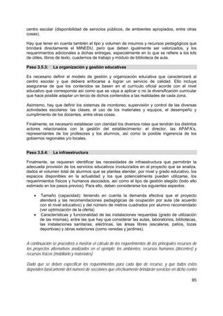 85
centro escolar (disponibilidad de servicios públicos, de ambientes apropiados, entre otras
cosas).
Hay que tener en cuenta también el tipo y volumen de insumos y recursos pedagógicos que
brindará directamente el MINEDU, pero que deben igualmente ser valorizados, y los
requerimientos adicionales a dichas entregas, especialmente en lo que se refiere a los kits
de útiles, libros de texto, cuadernos de trabajo y módulo de biblioteca de aula.
Paso 3.5.3: La organización y gestión educativas
Es necesario definir el modelo de gestión y organización educativa que caracterizará al
centro escolar y que debiera enfocarse a lograr un servicio de calidad. Ello incluye
asegurarse de que los contenidos se basen en el currículo oficial acorde con el nivel
educativo que corresponda así como que se vaya a aplicar o no la diversificación curricular
que hace posible adaptar un tercio de dichos contenidos a las realidades de cada zona.
Asimismo, hay que definir los sistemas de monitoreo, supervisión y control de las diversas
actividades escolares: las clases, el uso de los materiales y equipos, el desempeño y
cumplimiento de los docentes, entre otras cosas.
Finalmente, es necesario establecer con claridad los diversos roles que tendrán los distintos
actores relacionados con la gestión del establecimiento: el director, las APAFA’s,
representantes de los profesores y los alumnos, así como la posible ingerencia de los
gobiernos regionales y/o locales.
Paso 3.5.4: La infraestructura
Finalmente, se requieren identificar las necesidades de infraestructura que permitirán la
adecuada provisión de los servicios educativos involucrados en el proyecto que se analiza,
dados el volumen total de alumnos que se plantea atender, por nivel y grado educativo, los
espacios disponibles en la actualidad y los que potencialmente pueden utilizarse, los
requerimientos físicos y humanos asociados, así como el tipo de gestión elegido (todo ello
estimado en los pasos previos). Para ello, deben considerarse los siguientes aspectos:
• Tamaño (capacidad): teniendo en cuenta la demanda efectiva que el proyecto
atenderá y las recomendaciones pedagógicas de ocupación por aula (de acuerdo
con el nivel educativo) y del número de metros cuadrados por alumno recomendado
(ver optimización de la oferta)
• Características y funcionalidad de las instalaciones requeridas (grado de utilización
de las mismas), entre las que hay que considerar las aulas, laboratorios, bibliotecas,
las instalaciones sanitarias, eléctricas, las áreas libres (escaleras, patios, lozas
deportivas) y obras exteriores (como veredas y jardines).
A continuación se procederá a mostrar el cálculo de los requerimientos de los principales recursos de
los proyectos alternativos analizados en el ejemplo: los ambientes, recursos humanos (docentes) y
recursos físicos (mobiliario y materiales).
Dado que se deben especificar los requerimientos para cada tipo de recurso, y que todos éstos
dependen básicamente del número de secciones que efectivamente brindarán servicios en dicho centro
 