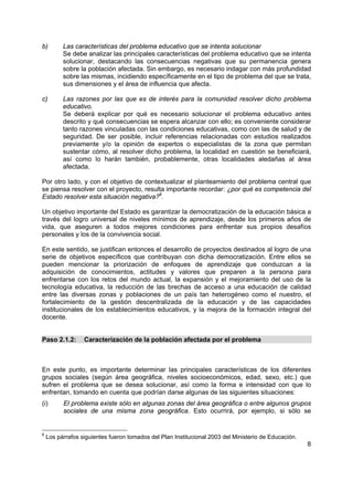 8
b) Las características del problema educativo que se intenta solucionar
Se debe analizar las principales características del problema educativo que se intenta
solucionar, destacando las consecuencias negativas que su permanencia genera
sobre la población afectada. Sin embargo, es necesario indagar con más profundidad
sobre las mismas, incidiendo específicamente en el tipo de problema del que se trata,
sus dimensiones y el área de influencia que afecta.
c) Las razones por las que es de interés para la comunidad resolver dicho problema
educativo.
Se deberá explicar por qué es necesario solucionar el problema educativo antes
descrito y qué consecuencias se espera alcanzar con ello; es conveniente considerar
tanto razones vinculadas con las condiciones educativas, como con las de salud y de
seguridad. De ser posible, incluir referencias relacionadas con estudios realizados
previamente y/o la opinión de expertos o especialistas de la zona que permitan
sustentar cómo, al resolver dicho problema, la localidad en cuestión se beneficiará,
así como lo harán también, probablemente, otras localidades aledañas al área
afectada.
Por otro lado, y con el objetivo de contextualizar el planteamiento del problema central que
se piensa resolver con el proyecto, resulta importante recordar: ¿por qué es competencia del
Estado resolver esta situación negativa?6
.
Un objetivo importante del Estado es garantizar la democratización de la educación básica a
través del logro universal de niveles mínimos de aprendizaje, desde los primeros años de
vida, que aseguren a todos mejores condiciones para enfrentar sus propios desafíos
personales y los de la convivencia social.
En este sentido, se justifican entonces el desarrollo de proyectos destinados al logro de una
serie de objetivos específicos que contribuyan con dicha democratización. Entre ellos se
pueden mencionar la priorización de enfoques de aprendizaje que conduzcan a la
adquisición de conocimientos, actitudes y valores que preparen a la persona para
enfrentarse con los retos del mundo actual, la expansión y el mejoramiento del uso de la
tecnología educativa, la reducción de las brechas de acceso a una educación de calidad
entre las diversas zonas y poblaciones de un país tan heterogéneo como el nuestro, el
fortalecimiento de la gestión descentralizada de la educación y de las capacidades
institucionales de los establecimientos educativos, y la mejora de la formación integral del
docente.
Paso 2.1.2: Caracterización de la población afectada por el problema
En este punto, es importante determinar las principales características de los diferentes
grupos sociales (según área geográfica, niveles socioeconómicos, edad, sexo, etc.) que
sufren el problema que se desea solucionar, así como la forma e intensidad con que lo
enfrentan, tomando en cuenta que podrían darse algunas de las siguientes situaciones:
(i) El problema existe sólo en algunas zonas del área geográfica o entre algunos grupos
sociales de una misma zona geográfica. Esto ocurrirá, por ejemplo, si sólo se
6
Los párrafos siguientes fueron tomados del Plan Institucional 2003 del Ministerio de Educación.
 
