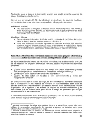 91
Finalmente, sobre la base de la información anterior, será posible armar la secuencia de
etapas de cada proyecto alternativo.
Para el caso del ejemplo del C.E. San Bartolomé, se identificaron las siguientes condiciones
necesarias para llevar a cabo las acciones correspondientes a los proyectos alternativos:
Condiciones externas:
Para hacer efectiva la entrega de los libros de texto de matemática y lectura a los alumnos, y
de los manuales para los docentes, se deberá contar con la oportuna provisión de dichos
materiales por parte del MINEDU.
Condiciones internas:
Para la realización de los talleres de difusión, análisis y evaluación de los objetivos del currículo
oficial, se deberá contar con ambientes adecuados para dicho fin.
Previo a las acciones de construcción, reparación y/o habilitación de nuevas aulas, se deberá
realizar un programa de optimización que evalúe las posibilidades de reubicación de algunos
alumnos en otros centros educativos del área de influencia de los proyectos alternativos.
Paso 3.6.2: Identificar las actividades asociadas con cada proyecto alternativo y
definir su duración de acuerdo con la población objetivo
Es importante hacer una lista de las actividades necesarias para la realización de cada una
de las etapas de los proyectos alternativos. Para ello, deberán responderse las siguientes
preguntas:
• ¿Cuáles son las actividades necesarias para cumplir cada una de estas etapas y cuál es
su duración aproximada (considerando las unidades de tiempo ya definidas)?
• ¿Existe algún orden recomendable entre estas actividades?
• ¿Cuáles de ellas deben ser llevadas a cabo secuencialmente y cuáles son
independientes entre sí?
En correspondencia con el análisis de riesgo, se debe identificar las actividades asociadas
con la incorporación de las medidas de reducción de vulnerabilidades, sean estas de
carácter estructural38
y no estructural39
, que deberán incluirse en las alternativas de solución
al problema. En el Apéndice 7 se muestra un conjunto de medidas estructurales y no
estructurales que se pueden tomar para reducir el riesgo en proyectos que incluyan
infraestructura en el Sector Educación.
A continuación presentaremos la lista de actividades que involucra cada una de las acciones incluidas
en los diferentes proyectos alternativos planteados en el ejemplo.
38
Medidas estructurales: Se refiere a las medidas físicas o la aplicación de normas tales como
códigos de construcción, especificación de materiales y patrones de estructura para nueva
infraestructura que buscan reducir el nivel de riesgo.
39
Medidas no estructurales: Se refiere a las medidas que buscan identificar áreas propensas a
peligros y limitar su uso, como por ejemplo la zonificación, selección de lugares para construcción,
incentivos tributarios, entre otros.
 