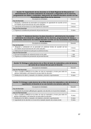 97
Acción 10: Capacitación de los docentes en la Sede Regional de Educación en:
administración de pruebas estándares de evaluación y diagnóstico de los alumnos,
programación de clases y contenidos, elaboración de material educativo acorde con las
necesidades específicas de los alumnos
Descripción de Actividades Duración
Fase de Inversión
1. Búsqueda y contratación de proveedores de programas de capacitación de acuerdo con las
necesidades del personal docente del centro educativo. 2 meses
2. Capacitación del personal en la Sede Regional de Educación. 3 meses
Fase de Post Inversión
3. Programa de actualización permanente del personal docente. 10 años
Acción 11: Asistencia técnica a la plana docente en: administración de pruebas
estándares de evaluación y diagnóstico de los alumnos, programación de clases y
contenidos, elaboración de material educativo acorde con las necesidades específicas
de los alumnos
Descripción de Actividades Duración
Fase de Inversión
1. Búsqueda y contratación de un proveedor de asistencia técnica de acuerdo con las
necesidades del personal docente del centro educativo. 2 meses
2. Elaboración del material necesario para la asistencia técnica 1 mes
Fase de Post Inversión
3. Ejecución del programa de asistencia técnica en las aulas 1 año
4. Programa de actualización permanente del personal docente 9 años
Acción 12: Entrega a cada alumno de un libro de texto de matemática y otro de lectura,
así como de un manual de uso para el docente
Descripción de Actividades Duración
Fase de Post Inversión
1. Hacer el pedido al MINEDU de los libros de texto de matemática y lectura para todos los
alumnos matriculados y del manual de uso para todos los docentes. 10 años
2. Distribución de los libros y manuales a los alumnos y docentes respectivamente. 10 años
Acción 13: Entrega a cada alumno de un libro de texto de matemática y otro de lectura, y
capacitación al docente en su uso durante una semana cada año
Descripción de Actividades Duración
Fase de Inversión
1. Contratación de personal calificado para capacitar a los docentes en el uso de los manuales. 2 meses
Fase de Post Inversión
2. Hacer el pedido al MINEDU de los libros de texto de matemática y lectura para todos los
alumnos matriculados y del manual de uso para todos los docentes.
10 años
3. Distribución de los libros y manuales a los alumnos y docentes respectivamente. 10 años
4. Capacitación de los docentes en el uso de los manuales durante una semana al año. 10 años
 