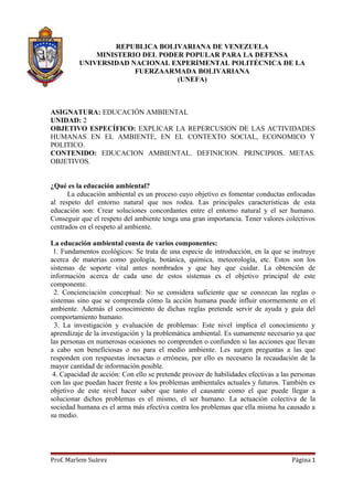 REPUBLICA BOLIVARIANA DE VENEZUELA
              MINISTERIO DEL PODER POPULAR PARA LA DEFENSA
          UNIVERSIDAD NACIONAL EXPERIMENTAL POLITÉCNICA DE LA
                       FUERZAARMADA BOLIVARIANA
                                 (UNEFA)



ASIGNATURA: EDUCACIÓN AMBIENTAL
UNIDAD: 2
OBJETIVO ESPECÍFICO: EXPLICAR LA REPERCUSION DE LAS ACTIVIDADES
HUMANAS EN EL AMBIENTE, EN EL CONTEXTO SOCIAL, ECONOMICO Y
POLITICO.
CONTENIDO: EDUCACION AMBIENTAL. DEFINICION. PRINCIPIOS. METAS.
OBJETIVOS.


¿Qué es la educación ambiental?
      La educación ambiental es un proceso cuyo objetivo es fomentar conductas enfocadas
al respeto del entorno natural que nos rodea. Las principales características de esta
educación son: Crear soluciones concordantes entre el entorno natural y el ser humano.
Conseguir que el respeto del ambiente tenga una gran importancia. Tener valores colectivos
centrados en el respeto al ambiente.

La educación ambiental consta de varios componentes:
 1. Fundamentos ecológicos: Se trata de una especie de introducción, en la que se instruye
acerca de materias como geología, botánica, química, meteorología, etc. Estos son los
sistemas de soporte vital antes nombrados y que hay que cuidar. La obtención de
información acerca de cada uno de estos sistemas es el objetivo principal de este
componente.
 2. Concienciación conceptual: No se considera suficiente que se conozcan las reglas o
sistemas sino que se comprenda cómo la acción humana puede influir enormemente en el
ambiente. Además el conocimiento de dichas reglas pretende servir de ayuda y guía del
comportamiento humano.
 3. La investigación y evaluación de problemas: Este nivel implica el conocimiento y
aprendizaje de la investigación y la problemática ambiental. Es sumamente necesario ya que
las personas en numerosas ocasiones no comprenden o confunden si las acciones que llevan
a cabo son beneficiosas o no para el medio ambiente. Les surgen preguntas a las que
responden con respuestas inexactas o erróneas, por ello es necesario la recaudación de la
mayor cantidad de información posible.
 4. Capacidad de acción: Con ello se pretende proveer de habilidades efectivas a las personas
con las que puedan hacer frente a los problemas ambientales actuales y futuros. También es
objetivo de este nivel hacer saber que tanto el causante como el que puede llegar a
solucionar dichos problemas es el mismo, el ser humano. La actuación colectiva de la
sociedad humana es el arma más efectiva contra los problemas que ella misma ha causado a
su medio.




Prof. Marlem Suárez                                                                 Página 1
 