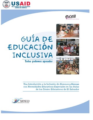la Educación en el Aula a Nivel Local
Excelencia de
Todos podemos aprender
GUíA DE
EDUCACIÓN
INCLUSIVA
Una Introducción a la Inclusión de Alumnos y Alumnas
con Necesidades Educativas Especiales en las Aulas
de los Centro Educativos de El Salvador
 