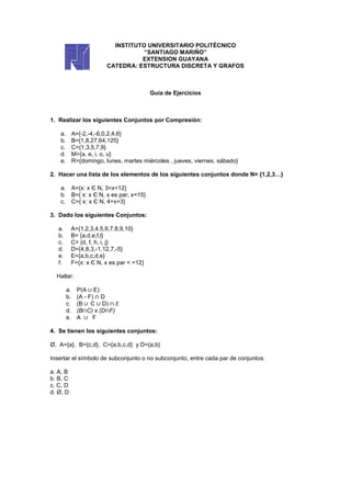 INSTITUTO UNIVERSITARIO POLITÉCNICO
                                      “SANTIAGO MARIÑO”
                                     EXTENSION GUAYANA
                           CATEDRA: ESTRUCTURA DISCRETA Y GRAFOS



                                             Guía de Ejercicios



1. Realizar los siguientes Conjuntos por Compresión:

    a.        A={-2,-4,-6,0,2,4,6}
    b.        B={1,8,27,64,125}
    c.        C={1,3,5,7,9}
    d.        M={a, e, i, o, u}
    e.        R={domingo, lunes, martes miércoles , jueves, viernes, sábado}

2. Hacer una lista de los elementos de los siguientes conjuntos donde N= {1,2,3…}

    a. A={x: x Є N, 3<x<12}
    b. B={ x: x Є N, x es par, x<15}
    c. C={ x: x Є N, 4+x=3}

3. Dado los siguientes Conjuntos:

   a.         A={1,2,3,4,5,6,7,8,9,10}
   b.         B= {a,d,e,f,l}
   c.         C= {d, f, h, i, j}
   d.         D={4,8,3,-1,12,7,-5}
   e.         E={a,b,c,d,e}
   f.         F={x: x Є N, x es par < =12}

  Hallar:

         a.     P(A E)
         b.     (A - F) D
         c.     (B C D)
         d.     (B C) x (D F)
         e.     A      F

4. Se tienen los siguientes conjuntos:

Ø, A={a}, B={c,d}, C={a,b,c,d} y D={a,b}

Insertar el símbolo de subconjunto o no subconjunto, entre cada par de conjuntos:

a. A, B
b. B, C
c. C, D
d. Ø, D
 