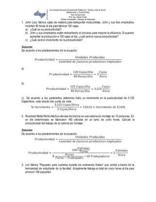 Universidad Nacional Experimental Politécnica “Antonio José de Sucre”
Operaciones y Productividad
Guía de Ejercicios
Prof: Ing. Daniel Flores
Plantas Industriales y Manejo de Materiales
1. John Lucy fabrica cajas de madera para transportar motocicletas. John y sus tres empleados
invierten 40 horas al día para fabricar 120 cajas.
a) ¿Cuál es su productividad?
b) John y sus empleados están rediseñando el proceso para mejorar la eficiencia. Si pueden
aumentar la producción a 125 cajas al día, ¿cuál será la nueva productividad?
c) ¿Cuál será el incremento de la productividad?
Solución
De acuerdo a los planteamientos de la ecuación
𝑃𝑟𝑜𝑑𝑢𝑐𝑡𝑖𝑣𝑖𝑑𝑎𝑑 =
𝑈𝑛𝑖𝑑𝑎𝑑𝑒𝑠 𝑃𝑟𝑜𝑑𝑢𝑐𝑖𝑑𝑎𝑠
𝐶𝑎𝑛𝑡𝑖𝑑𝑎𝑑 𝑑𝑒 𝑓𝑎𝑐𝑡𝑜𝑟𝑒𝑠 𝑝𝑟𝑜𝑑𝑢𝑐𝑡𝑖𝑣𝑜𝑠 𝑒𝑚𝑝𝑙𝑒𝑎𝑑𝑜𝑠
a)
𝑃𝑟𝑜𝑑𝑢𝑐𝑡𝑖𝑣𝑖𝑑𝑎𝑑 =
120 𝐶𝑎𝑗𝑎𝑠/𝐷𝑖𝑎
40 𝐻𝑜𝑟𝑎𝑠/𝐷𝑖𝑎
= 3
𝐶𝑎𝑗𝑎𝑠
𝐻𝑜𝑟𝑎
b)
𝑃𝑟𝑜𝑑𝑢𝑐𝑡𝑖𝑣𝑖𝑑𝑎𝑑 =
125 𝐶𝑎𝑗𝑎𝑠/𝐷𝑖𝑎
40 𝐻𝑜𝑟𝑎𝑠/𝐷𝑖𝑎
= 3,125
𝐶𝑎𝑗𝑎𝑠
𝐻𝑜𝑟𝑎
c) De acuerdo a los parámetros anteriores hubo un incremento en la productividad de 0.125
Cajas/Hora, visto desde otro punto de vista
% 𝐼𝑛𝑐𝑟𝑒𝑚𝑒𝑛𝑡𝑜 =
3,125 𝐶𝑎𝑗𝑎𝑠/𝐻𝑜𝑟𝑎
3 𝐶𝑎𝑗𝑎𝑠/𝐻𝑜𝑟𝑎
= 1,0416 ≈ 𝐼𝑛𝑐𝑟𝑒𝑚𝑒𝑛𝑡𝑜 𝑑𝑒 4,16%
2. Riverside Metal Works fabrica válvulas de bronce en una cadena de montaje de 10 personas. En
un día determinado se fabricaron 160 válvulas en un turno de ocho horas. Calcule la
productividad del trabajo de la cadena de montaje.
Solución
De acuerdo a los planteamientos de la ecuación
𝑃𝑟𝑜𝑑𝑢𝑐𝑡𝑖𝑣𝑖𝑑𝑎𝑑 =
𝑈𝑛𝑖𝑑𝑎𝑑𝑒𝑠 𝑃𝑟𝑜𝑑𝑢𝑐𝑖𝑑𝑎𝑠
𝐶𝑎𝑛𝑡𝑖𝑑𝑎𝑑 𝑑𝑒 𝑓𝑎𝑐𝑡𝑜𝑟𝑒𝑠 𝑝𝑟𝑜𝑑𝑢𝑐𝑡𝑖𝑣𝑜𝑠 𝑒𝑚𝑝𝑙𝑒𝑎𝑑𝑜𝑠
𝑃𝑟𝑜𝑑𝑢𝑐𝑡𝑖𝑣𝑖𝑑𝑎𝑑 =
160
𝑉𝑎𝑙𝑣𝑢𝑙𝑎𝑠
𝑇𝑢𝑟𝑛𝑜
8
𝐻𝑜𝑟𝑎𝑠
𝑇𝑢𝑟𝑛𝑜 − 𝑇𝑟𝑎𝑏𝑎𝑗𝑎𝑑𝑜𝑟
∗ 10 𝑇𝑟𝑎𝑏𝑎𝑗𝑎𝑑𝑜𝑟𝑒𝑠
= 2
𝑉𝑎𝑙𝑣𝑢𝑙𝑎𝑠
𝐻𝑜𝑟𝑎
3. Lori fabrica “Paquetes para cuidarse durante los exámenes finales” que vende a través de la
hermandad de estudiante de la facultad. Actualmente trabaja un total de cinco horas al día para
producir 100 paquetes.
 