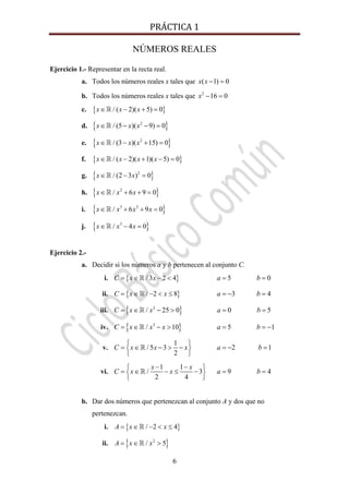 PRÁCTICA 1 
6
NÚMEROS REALES
Ejercicio 1.- Representar en la recta real.
a. Todos los números reales x tales que ( 1) 0x x − =
b. Todos los números reales x tales que 2
16 0x − =
c. { }/ ( 2)( 5) 0x x x∈ − + =
d. { }2
/ (5 )( 9) 0x x x∈ − − =
e. { }2
/ (3 )( 15) 0x x x∈ − + =
f. { }/ ( 2)( 1)( 5) 0x x x x∈ − + − =
g. { }2
/ (2 3 ) 0x x∈ − =
h. { }2
/ 6 9 0x x x∈ + + =
i. { }3 2
/ 6 9 0x x x x∈ + + =
j. { }3
/ 4 0x x x∈ − =
Ejercicio 2.-
a. Decidir si los números a y b pertenecen al conjunto C.
i. { }/ 3 2 4C x x= ∈ − < 5 0a b= =
ii. { }/ 2 8C x x= ∈ − < ≤ 3 4a b= − =
iii. { }2
/ 25 0C x x= ∈ − > 0 5a b= =
iv. { }3
/ 10C x x x= ∈ − > 5 1a b= = −
v.
1
/ 5 3
2
C x x x
⎧ ⎫
= ∈ − > −⎨ ⎬
⎩ ⎭
2 1a b= − =
vi.
1 1
/ 3
2 4
x x
C x x
− −⎧ ⎫
= ∈ − ≤ −⎨ ⎬
⎩ ⎭
9 4a b= =
b. Dar dos números que pertenezcan al conjunto A y dos que no
pertenezcan.
i. { }/ 2 4A x x= ∈ − < ≤
ii. { }2
/ 5A x x= ∈ >
 