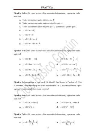 PRÁCTICA 1 
7
Ejercicio 3.- Escribir como un intervalo o una unión de intervalos y representar en la
recta real.
a. Todos los números reales menores que 2.
b. Todos los números reales mayores o iguales que 1− .
c. Todos los números reales mayores que 3− y menores o iguales que 7.
d. { }/ 3x x∈ ≥ −
e. { }/ 6x x∈ <
f. { }/ 1 4x x∈ − ≤ <
g. { }/ 1 ó 5x x x∈ < − >
Ejercicio 4.- Escribir como un intervalo o una unión de intervalos y representar en la
recta real.
a. { }/ 2 1 0x x∈ − < b.
1
/ 5 3
2
x x x
⎧ ⎫
∈ − > −⎨ ⎬
⎩ ⎭
c. { }/ 3 2 5x x x∈ + ≤ − − d. { }/ 5 3x x x∈ − < − +
e. { }/ 3 2 3 5x x x∈ − ≤ + f. { }1 1
/ 3
2 4
x x
x x
− −
∈ − < −
g. { }/ 3 2 1 7x x∈ < − ≤ h. { }/ 11 1 3 2x x∈ − ≤ − < −
Ejercicio 5.- Juan salió de su casa con $ 120. Gastó $ 5 en llegar a la Facultad y $ 25 en
el almuerzo. En la librería hay una oferta de cuadernos a $ 15. Si debe reservar $ 5 para
regresar, ¿cuántos cuadernos puede comprar?
Ejercicio 6.- Escribir como un intervalo o una unión de intervalos y representar en la
recta real.
a. { }/ ( 1) 0x x x∈ − > b. { }/ ( 1)( 4) 0x x x∈ − + <
c. { }2
/x x x∈ ≥ d. { }2
/ 4 0x x∈ − ≤
Ejercicio 7.- Escribir como un intervalo o una unión de intervalos y representar en la
recta real.
a. { }2 4
/ 0
5
x
x
x
+
∈ >
−
b. { }3
/ 0
5 4
x
x
x
−
∈ >
−
 