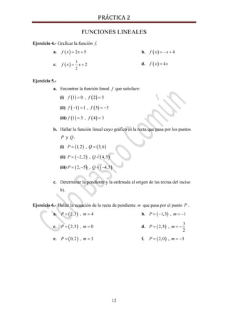 PRÁCTICA 2 
12
FUNCIONES LINEALES
Ejercicio 4.- Graficar la función f.
a. ( ) 2 5f x x= + b. ( ) 4f x x= − +
c. ( )
3
2
2f x x= + d. ( ) 4f x x=
Ejercicio 5.-
a. Encontrar la función lineal f que satisface:
(i) ( )1 0f = , ( )2 5f =
(ii) ( )1 1f − = , ( )3 5f = −
(iii) ( )1 3f = , ( )4 3f =
b. Hallar la función lineal cuyo gráfico es la recta que pasa por los puntos
P y Q .
(i) ( )1,2P = , ( )3,6Q =
(ii) ( )2,2P = − , ( )4,5Q =
(iii) ( )2, 5P = − , ( )4,5Q = −
c. Determinar la pendiente y la ordenada al origen de las rectas del inciso
b).
Ejercicio 6.- Hallar la ecuación de la recta de pendiente m que pasa por el punto P .
a. ( )2,3P = , 4m = b. ( )1,3P = − , 1m = −
c. ( )2,5P = , 0m = d. ( )2,5P = ,
3
2
m = −
e. ( )0,2P = , 3m = f. ( )2,0P = , 3m = −
 