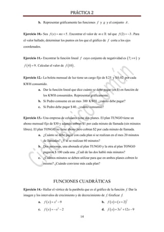 PRÁCTICA 2 
14
b. Representar gráficamente las funciones f y g y el conjunto A .
Ejercicio 10.- Sea ( ) 5f x mx= + . Encontrar el valor de m∈ tal que (2) 3f = − . Para
el valor hallado, determinar los puntos en los que el gráfico de f corta a los ejes
coordenados.
Ejercicio 11.- Encontrar la función lineal f cuyo conjunto de negatividad es ( )7;+∞ y
( )4 9f = . Calcular el valor de ( )10f .
Ejercicio 12.- La boleta mensual de luz tiene un cargo fijo de $25 y $0,02 por cada
KWH consumido.
a. Dar la función lineal que dice cuánto se debe pagar (en $) en función de
los KWH consumidos. Representar gráficamente.
b. Si Pedro consume en un mes 300 KWH, ¿cuánto debe pagar?
c. Si Pedro debe pagar $40 , ¿cuánto consumió?
Ejercicio 13.- Una empresa de celulares tiene dos planes. El plan TUNGO tiene un
abono mensual fijo de $30 y además cobran $1 por cada minuto de llamada (sin minutos
libres). El plan TONGO no tiene abono pero cobran $2 por cada minuto de llamada.
a. ¿Cuánto se debe pagar con cada plan si se realizan en el mes 20 minutos
de llamadas? ¿Y si se realizan 60 minutos?
b. Dos personas, una abonada al plan TUNGO y la otra al plan TONGO
pagaron $ 100 cada una. ¿Cuál de las dos habló más minutos?
c. ¿Cuántos minutos se deben utilizar para que en ambos planes cobren lo
mismo? ¿Cuándo conviene más cada plan?
FUNCIONES CUADRÁTICAS
Ejercicio 14.- Hallar el vértice de la parábola que es el gráfico de la función f. Dar la
imagen y los intervalos de crecimiento y de decrecimiento de f. Graficar f.
a. ( ) 2
9f x x= − b. ( ) ( )
2
2f x x= +
c. ( ) 2
2f x x= − − d. ( ) 2
3 12 9f x x x= + −
 