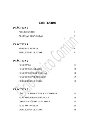  
CONTENIDO
PRÁCTICA 0
PRELIMINARES 1
ALGUNAS RESPUESTAS 5
PRÁCTICA 1
NÚMEROS REALES 6
EJERCICIOS SURTIDOS 9
PRÁCTICA 2
FUNCIONES 11
FUNCIONES LINEALES 12
FUNCIONES CUADRÁTICAS 14
FUNCIONES POLINÓMICAS 17
EJERCICIOS SURTIDOS 19
PRÁCTICA 3
LÍMITE DE FUNCIONES Y ASÍNTOTAS 22
FUNCIONES HOMOGRÁFICAS 26
COMPOSICIÓN DE FUNCIONES 27
FUNCIÓN INVERSA 28
EJERCICIOS SURTIDOS 30
 