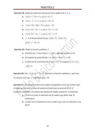 PRÁCTICA 2 
16
Ejercicio 18.- Hallar los puntos de intersección de los gráficos de f y g.
a. ( ) 2
5 4f x x x= + + y ( ) 3 7g x x= + .
b. ( ) 2
1f x x x= − + + y ( ) 2 4g x x= − + .
c. ( ) ( )( )3 1 7f x x x= + + y ( ) 15g x = − .
d. ( ) 2
3 5 7f x x x= + − y ( ) 2
2 14g x x x= + + .
e. ( ) 2
2 5 7f x x x= + − y ( ) 2
2 5g x x x= − + .
f. f es la función lineal tal que ( )2 5f = y ( )4 9f = y
( ) 2
8 6g x x x= + + .
Ejercicio 19.- Hallar la función cuadrática f.
a. El gráfico de f tiene vértice ( )4,5V = y pasa por el punto ( )3,3 .
b. El conjunto de positividad de f es ( )0;6 e ( ]Im ;4f = −∞ .
c. El intervalo de crecimiento de f es [ )3;+∞ , su imagen es [ )2;− +∞ y
( )4 6f = .
Ejercicio 20.- Sea ( ) 2
3 3 18.f x x x= − − Encontrar la función cuadrática g que tiene
los mismos ceros que f y satisface ( )1 24g = .
Ejercicio 21.- Un artesano confecciona cuadros rectangulares, en los que la base mide
el doble que la altura. La placa de madera de fondo tiene un costo de $0,10 el
centímetro cuadrado, y las varillas que adornan los bordes cuestan $2 el centímetro.
a. ¿Cuál es el costo en materiales de un cuadro cuya altura mide 10
centímetros?
b. ¿Cuáles son las dimensiones de un cuadro cuyo costo en materiales es de
$225?
 