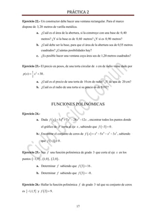 PRÁCTICA 2 
17
Ejercicio 22.- Un constructor debe hacer una ventana rectangular. Para el marco
dispone de 3,20 metros de varilla metálica.
a. ¿Cuál es el área de la abertura, si la construye con una base de 0,40
metros? ¿Y si la base es de 0,60 metros? ¿Y si es 0,90 metros?
b. ¿Cuál debe ser la base, para que el área de la abertura sea de 0,55 metros
cuadrados? ¿Cuántas posibilidades hay?
c. ¿Es posible hacer una ventana cuya área sea de 1,20 metros cuadrados?
Ejercicio 23.- El precio en pesos, de una torta circular de x cm de radio viene dado por
21
2
( ) 30p x x= + .
a. ¿Cuál es el precio de una torta de 10cm de radio? ¿Y de una de 20 cm?
b. ¿Cuál es el radio de una torta si su precio es de $192?
FUNCIONES POLINÓMICAS
Ejercicio 24.-
a. Dada ( ) 4 3 2
5 7 28 12f x x x x x= + − − , encontrar todos los puntos donde
el gráfico de f corta al eje x , sabiendo que ( )3 0f − = .
b. Encontrar el conjunto de ceros de ( ) 6 4 5 3
5 3f x x x x x= − − − , sabiendo
que ( )1 0f − = .
Ejercicio 25.- Sea f una función polinómica de grado 3 que corta al eje x en los
puntos ( )1,0− , ( )1,0 , ( )2,0 .
a. Determinar f sabiendo que ( )3 16f = .
b. Determinar f sabiendo que ( )3 8f = − .
Ejercicio 26.- Hallar la función polinómica f de grado 3 tal que su conjunto de ceros
es { }1,1,5− y ( )2 9f = .
 
