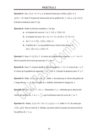 PRÁCTICA 2 
20
Ejercicio 5.- Sea ( ) 3 9f x x= + y g la función lineal que verifica ( )0 4g = y
( )7 10g = − . Sean P el punto de intersección de los gráficos de f y de g y ( )3,2Q = .
Calcular la distancia entre P y Q.
Ejercicio 6.- Hallar la función cuadrática f tal que
a. el conjunto de ceros de f es { }1,6− y ( )4 10f = .
b. el conjunto de ceros de f es { }5, 1− − y la [ )Im 12;f = − +∞ .
c. ( ]Im ;7f = −∞ y ( ) ( )2 6 6f f= = .
d. el gráfico de f es una parábola cuyo vértice tiene abscisa 2 ,
[ )Im 5;f = +∞ y ( )4 13f = .
Ejercicio 7.- Sean ( )1,3P = y V el vértice de la parábola de ecuación 2
4 5y x x= − + .
Dar la ecuación de la recta que pasa por P y por V .
Ejercicio 8.- Sean P el punto donde la recta de ecuación 2 6y x= + corta al eje x y V
el vértice de la parábola de ecuación 2
2 4y x x= − + . Calcular la distancia entre P y V .
Ejercicio 9.- Dada ( ) 2
8 2f x ax x= + + , hallar a de modo que el vértice del gráfico de
f tenga abscisa 2x = . Para el valor de a hallado, determinar la imagen de f .
Ejercicio 10.- Sea ( ) 2
f x x bx c= + + . Determinar b y c sabiendo que la abscisa del
vértice del gráfico de f es
3
2
x = − y que la distancia entre los ceros de f es 7 .
Ejercicio 11.- Dadas ( ) 2
6 2f x x kx= + + y ( ) 1g x x= + , hallar k ∈ de modo que
( ) ( )1 1f g= . Para el valor de k hallado, encontrar todos los puntos de intersección de
los gráficos de f y g .
 