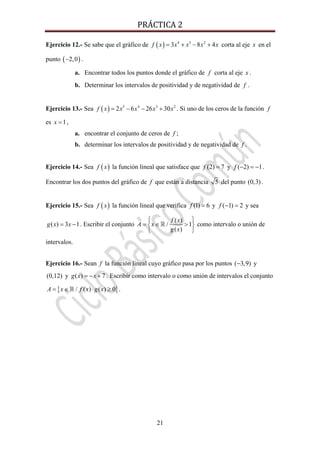 PRÁCTICA 2 
21
Ejercicio 12.- Se sabe que el gráfico de ( ) 4 3 2
3 8 4f x x x x x= + − + corta al eje x en el
punto ( )2,0− .
a. Encontrar todos los puntos donde el gráfico de f corta al eje x .
b. Determinar los intervalos de positividad y de negatividad de f .
Ejercicio 13.- Sea ( ) 5 4 3 2
2 6 26 30f x x x x x= − − + . Si uno de los ceros de la función f
es 1x = ,
a. encontrar el conjunto de ceros de f ;
b. determinar los intervalos de positividad y de negatividad de f .
Ejercicio 14.- Sea ( )f x la función lineal que satisface que (2) 7f = y ( 2) 1f − = − .
Encontrar los dos puntos del gráfico de f que están a distancia 5 del punto (0,3).
Ejercicio 15.- Sea ( )f x la función lineal que verifica (1) 6f = y ( 1) 2f − = y sea
( ) 3 1g x x= − . Escribir el conjunto
( )
/ 1
( )
f x
A x
g x
⎧ ⎫
= ∈ >⎨ ⎬
⎩ ⎭
como intervalo o unión de
intervalos.
Ejercicio 16.- Sean f la función lineal cuyo gráfico pasa por los puntos ( 3,9)− y
(0,12) y ( ) 7g x x= − + . Escribir como intervalo o como unión de intervalos el conjunto
{ }/ ( ) ( ) 0A x f x g x= ∈ ⋅ ≥ .
 