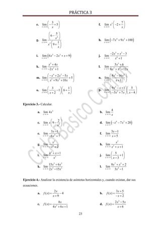 PRÁCTICA 3 
23
e.
3
lim 5
x x→+∞
⎛ ⎞
− +⎜ ⎟
⎝ ⎠
f. 3 7
lim 2
x
x
x→+∞
⎛ ⎞
− +⎜ ⎟
⎝ ⎠
g.
2
2
5
6
lim
1
9
x
x
x
x
→+∞
⎛ ⎞
−⎜ ⎟
⎝ ⎠
⎛ ⎞
+⎜ ⎟
⎝ ⎠
h. ( )4 2
lim 7 9 100
x
x x
→+∞
− + +
i. ( )5 3
lim 6 2 9
x
x x x
→+∞
− + + j.
5 3
6
2 3
lim
1x
x x
x→+∞
− + −
+
k.
2
2
4
lim
2 1x
x x
x→+∞
+
− +
l.
3
3 2
5 6
lim
6 12x
x
x x x→+∞
+
+ +
m.
4 3
3 2
2 5
lim 5
9 10x
x x x
x x x→+∞
⎛ ⎞− + −
+⎜ ⎟
+ +⎝ ⎠
n.
3 2
8 16
lim
1x
x x
x→+∞
⎛ ⎞−
⎜ ⎟
+⎝ ⎠
o.
3 1
lim 1 6
2x x x→+∞
⎛ ⎞⎛ ⎞
− +⎜ ⎟⎜ ⎟
+⎝ ⎠⎝ ⎠
p.
2
2
9 1 5
lim
3 7 4x
x x
x x x→+∞
⎛ ⎞− + ⎛ ⎞
⎜ ⎟⎜ ⎟
− + −⎝ ⎠⎝ ⎠
Ejercicio 3.- Calcular.
a. 3
lim 4
x
x
→−∞
b.
4
lim
x x→−∞
c. 2
2
lim 9
x
x
x→−∞
⎛ ⎞
−⎜ ⎟
⎝ ⎠
d. ( )4 3
lim 7 20
x
x x
→−∞
− − +
e. 4
3 1
lim
6 7x
x
x→−∞
−
− +
f.
3 1
lim
5x
x
x→−∞
−
+
g.
2
2
lim
2x
x
x→−∞ − +
h.
3
2
lim
1x
x
x x→−∞ + +
i.
2
3
1
lim
x
x x
x→−∞
+ +
j.
5
lim 1
3x x→−∞
⎛ ⎞
+⎜ ⎟
−⎝ ⎠
k.
3 5
5 3
15 6
lim
2 15x
x x
x x→−∞
+
−
l.
7 5
4
8 2
lim
3 1x
x x
x→−∞
+ +
−
Ejercicio 4.- Analizar la existencia de asíntotas horizontales y, cuando existan, dar sus
ecuaciones.
a.
2
( ) 4
9
x
f x
x
= −
+
b.
3 5
( )
2
x
f x
x
+
=
− +
c. 2
8
( )
4 6 1
x
f x
x x
=
+ +
d.
2
2 5
( )
6
x x
f x
x
−
=
+
 