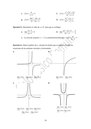 24
e.
6
( ) 1
1
f x
x
= +
+
f.
6 5 3
3
5 3
( )
2 1
x x x
f x
x x
+ +
=
+ +
g.
2
2
30 25 6
( )
5 6 3
x x
f x
x x
− +
=
+ −
h.
2
4 3
3 2 1
( )
6 1
x x
f x
x x
+ −
=
− +
Ejercicio 5.- Determinar el valor de a∈ para que se verifique:
a.
3 5
lim 6
1x
x
ax→−∞
−
=
+
b.
2
2
2 5 2
lim
6 1 3x
ax x
x→−∞
− +
= −
+
c. La recta de ecuación 2y = − es asíntota horizontal para ( ) 1
3 1
ax
f x
x
= +
−
Ejercicio 6.- Dado el gráfico de f , calcular los límites que se indican. Escribir las
ecuaciones de las asíntotas verticales y horizontales.
a. b.
c. d.
3 3
lim ( ) , lim ( ) , lim ( )
xx x
f x f x f x− + →−∞→ → 0
lim ( ) , lim ( )
xx
f x f x+ →+∞→
00 0
lim ( ) , lim ( ) , lim ( )
lim ( ) , lim ( )
xx x
x x
f x f x f x
f x f x
− + →→ →
→+∞ →−∞
3 3
2 2
lim ( ), lim ( )
lim ( ), lim ( )
x x
x x
f x f x
f x f x
− +
− +
→− →−
→ →
 