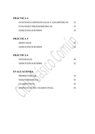  
PRÁCTICA 4
FUNCIONES EXPONENCIALES Y LOGARÍTMICAS 32
FUNCIONES TRIGONOMÉTRICAS 33
EJERCICIOS SURTIDOS 36
PRÁCTICA 5
DERIVADAS 38
EJERCICIOS SURTIDOS 44
PRÁCTICA 6
INTEGRALES 46
EJERCICIOS SURTIDOS 52
EVALUACIONES
PRIMER PARCIAL 54
SEGUNDO PARCIAL 55
EXAMEN FINAL 56
RESPUESTAS DEL EXAMEN FINAL 58
 