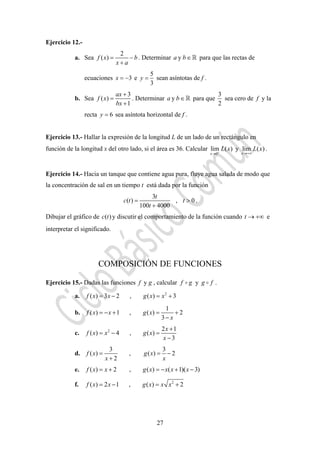 27
Ejercicio 12.-
a. Sea
2
( )f x b
x a
= −
+
. Determinar ya b∈ para que las rectas de
ecuaciones 3x = − e
5
3
y = sean asíntotas de f .
b. Sea
3
( )
1
ax
f x
bx
+
=
+
. Determinar ya b∈ para que
3
2
sea cero de f y la
recta 6y = sea asíntota horizontal de f .
Ejercicio 13.- Hallar la expresión de la longitud L de un lado de un rectángulo en
función de la longitud x del otro lado, si el área es 36. Calcular
0
lim ( )
x
L x+
→
y lim ( )
x
L x
→+∞
.
Ejercicio 14.- Hacia un tanque que contiene agua pura, fluye agua salada de modo que
la concentración de sal en un tiempo t está dada por la función
3
( ) , 0
100 4000
t
c t t
t
= >
+
.
Dibujar el gráfico de ( )c t y discutir el comportamiento de la función cuando t → +∞ e
interpretar el significado.
COMPOSICIÓN DE FUNCIONES
Ejercicio 15.- Dadas las funciones f y g , calcular f g y g f .
a. 2
( ) 3 2 , ( ) 3f x x g x x= − = +
b.
1
( ) 1 , ( ) 2
3
f x x g x
x
= − + = +
−
c. 2 2 1
( ) 4 , ( )
3
x
f x x g x
x
+
= − =
−
d.
3 3
( ) , ( ) 2
2
f x g x
x x
= = −
+
e. ( ) 2 , ( ) ( 1)( 3)f x x g x x x x= + = − + −
f. 2
( ) 2 1 , ( ) 2f x x g x x x= − = +
 