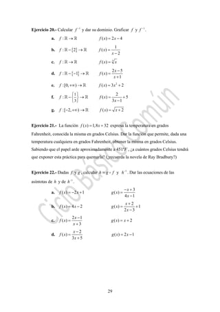 29
Ejercicio 20.- Calcular 1
f −
y dar su dominio. Graficar 1
yf f −
.
a. : ( ) 2 4f f x x→ = −
b. { }
1
: 2 ( )
2
f f x
x
− → =
−
c. 3
: ( )f f x x→ =
d. { }
2 5
: 1 ( )
1
x
f f x
x
−
− − → =
+
e. 2
:[0, ) ( ) 3 2f f x x+∞ → = +
f.
1
3
2
: ( ) 5
3 1
f f x
x
⎧ ⎫
− → = +⎨ ⎬
−⎩ ⎭
g. :[ 2, ) ( ) 2f f x x− +∞ → = +
Ejercicio 21.- La función ( ) 1,8 32f x x= + expresa la temperatura en grados
Fahrenheit, conocida la misma en grados Celsius. Dar la función que permite, dada una
temperatura cualquiera en grados Fahrenheit, obtener la misma en grados Celsius.
Sabiendo que el papel arde aproximadamente a 451ºF , ¿a cuántos grados Celsius tendrá
que exponer esta práctica para quemarla? (¿recuerda la novela de Ray Bradbury?)
Ejercicio 22.- Dadas f y g , calcular h g f= y 1
h−
. Dar las ecuaciones de las
asíntotas de h y de 1
h−
.
a.
3
( ) 2 1 ( )
4 1
x
f x x g x
x
− +
= − + =
−
b.
2
( ) 4 2 ( ) 1
2 3
x
f x x g x
x
+
= − = +
−
c.
2 1
( ) ( ) 2
3
x
f x g x x
x
−
= = +
+
d.
2
( ) ( ) 2 1
3 5
x
f x g x x
x
−
= = −
+
 