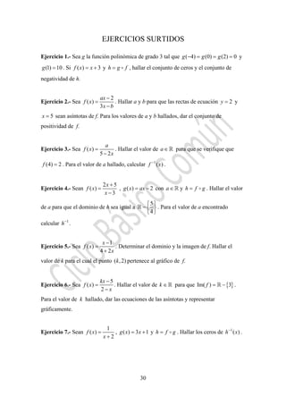 30
EJERCICIOS SURTIDOS
Ejercicio 1.- Sea g la función polinómica de grado 3 tal que ( 4) (0) (2) 0g g g− = = = y
(1) 10g = . Si ( ) 3f x x= + y h g f= , hallar el conjunto de ceros y el conjunto de
negatividad de h.
Ejercicio 2.- Sea
2
( )
3
ax
f x
x b
−
=
−
. Hallar a y b para que las rectas de ecuación 2y = y
5x = sean asíntotas de f. Para los valores de a y b hallados, dar el conjunto de
positividad de f.
Ejercicio 3.- Sea ( )
5 2
a
f x
x
=
−
. Hallar el valor de a∈ para que se verifique que
(4) 2f = . Para el valor de a hallado, calcular 1
( )f x−
.
Ejercicio 4.- Sean
2 5
( )
3
x
f x
x
+
=
−
, ( ) 2g x ax= − con a∈ y h f g= . Hallar el valor
de a para que el dominio de h sea igual a
5
4
⎧ ⎫
− ⎨ ⎬
⎩ ⎭
. Para el valor de a encontrado
calcular 1
h−
.
Ejercicio 5.- Sea
1
( )
4 2
x
f x
x
−
=
+
. Determinar el dominio y la imagen de f. Hallar el
valor de k para el cual el punto ( ,2)k pertenece al gráfico de f.
Ejercicio 6.- Sea
5
( )
2
kx
f x
x
−
=
−
. Hallar el valor de k ∈ para que { }Im( ) 3f = − .
Para el valor de k hallado, dar las ecuaciones de las asíntotas y representar
gráficamente.
Ejercicio 7.- Sean
1
( )
2
f x
x
=
+
, ( ) 3 1g x x= + y h f g= . Hallar los ceros de 1
( )h x−
.
 