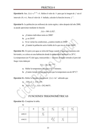 PRÁCTICA 4 
33
Ejercicio 8.- Sea 4 8
( ) x
f x e b−
= + . Hallar el valor de b para que la imagen de f sea el
intervalo (9; )+∞ . Para el valor de b hallado, calcular la función inversa 1
f −
.
Ejercicio 9.- La población (en millones) de cierta región, t años después del año 2000,
se puede aproximar mediante la función
( ) 300 (1,02)t
f t = ⋅ .
a. ¿Cuántos individuos tenía en 2000?
b. ¿y en 2010?
c. Si no varían las condiciones, ¿cuántos tendrá en 2040?
d. ¿Cuándo la población será el doble de lo que era en el año 2000?
Ejercicio 10.- Un jarro con agua se retira del fuego cuando el agua que contiene está
hirviendo y se coloca en una habitación donde la temperatura ambiente es 20º C.
La temperatura (en ºC) del agua, transcurridos t minutos de haber retirado el jarro del
fuego viene dada por
0,41
( ) 20 80 t
T t e−
= + .
a. Hallar la temperatura del agua a los 5 minutos.
b. ¿Cuánto tiempo deberá pasar para que la temperatura sea de 40º C?
Ejercicio 11.- Hallar la función exponencial ( ) x
f x ka= sabiendo que
a. (0) 5f = y (3) 40f = .
b. (1) 7,5f = y (5) 292,96875f = .
FUNCIONES TRIGONOMÉTRICAS
Ejercicio 12.- Completar la tabla.
a.
x 0 6
π
4
π
3
π
2
π
sen( )x 1
2
cos( )x 2
2
1
2
 