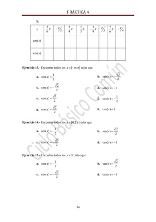 PRÁCTICA 4 
34
b.
x
5
6
π 3
π−
5
4
π
7
3
π
3
4
π− 3
π 7
6
π 4
π−
sen( )x
cos( )x
Ejercicio 13.- Encontrar todos los [ ; ]x π π∈ − tales que
a.
1
sen( )
2
x = b.
3
sen( )
2
x = −
c.
2
sen( )
2
x = − d. sen( ) 1x = −
e.
3
cos( )
2
x = f.
1
cos( )
2
x = −
g.
2
cos( )
2
x = h. cos( ) 1x =
Ejercicio 14.- Encontrar todos los [0;2 ]x π∈ tales que
a.
1
sen( )
2
x = − b.
2
sen( )
2
x =
c.
3
cos( )
2
x = − d. cos( ) 1x = −
Ejercicio 15.- Encontrar todos los x∈ tales que
a.
1
sen( )
2
x = − b.
2
sen( )
2
x =
c.
3
cos( )
2
x = − d. cos( ) 1x = −
 