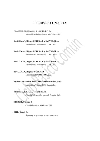  
LIBROS DE CONSULTA
ALLENDOERFER, Carl B. y OAKLEY, C.
Matemáticas Universitarias. McGraw – Hill.
de GUZMÁN, Miguel, COLERA J. y SALVADOR, A.
Matemáticas. Bachillerato 1. ANAYA.
de GUZMÁN, Miguel, COLERA J. y SALVADOR, A.
Matemáticas. Bachillerato 2. ANAYA.
de GUZMÁN, Miguel, COLERA J. y SALVADOR, A.
Matemáticas. Bachillerato 3. ANAYA.
de GUZMÁN, Miguel y COLERA J.
Matemática II. C.O.U. ANAYA.
PROFESORES DEL ÁREA MATEMÁTICA DEL CBC
Matemática Teórica. CCC Educando.
PURCELL, Edwin J. y VARBERG. D.
Cálculo Diferencial e Integral. Prentice Hall.
SPIEGEL, Murray R.
Cálculo Superior. McGraw – Hill.
ZILL, Dennis G.
Álgebra y Trigonometría. McGraw – Hill.
 