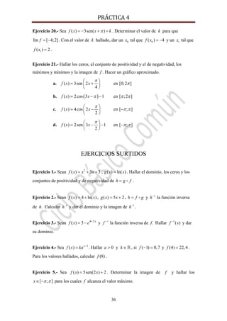 PRÁCTICA 4 
36
Ejercicio 20.- Sea ( ) 3sen( )f x x kπ= − + + . Determinar el valor de k para que
Im [ 4;2]f = − . Con el valor de k hallado, dar un 0x tal que 0( ) 4f x = − y un 1x tal que
1( ) 2f x = .
Ejercicio 21.- Hallar los ceros, el conjunto de positividad y el de negatividad, los
máximos y mínimos y la imagen de f . Hacer un gráfico aproximado.
a. ( ) 3sen 2
4
f x x
π⎛ ⎞
= +⎜ ⎟
⎝ ⎠
en [0;2 ]π
b. ( )( ) 2cos 3 1f x x π= − − en [ ;2 ]π π
c. ( ) 4cos 2
2
f x x
π⎛ ⎞
= −⎜ ⎟
⎝ ⎠
en [ ; ]π π−
d. ( ) 2sen 3 1
2
f x x
π⎛ ⎞
= − −⎜ ⎟
⎝ ⎠
en [ ; ]π π−
EJERCICIOS SURTIDOS
Ejercicio 1.- Sean 2
( ) 3 3 , ( ) ln( )f x x x g x x= + + = . Hallar el dominio, los ceros y los
conjuntos de positividad y de negatividad de h g f= .
Ejercicio 2.- Sean ( ) 4 ln( )f x x= + , ( ) 5 2g x x= + , h f g= y 1
h−
la función inversa
de h. Calcular 1
h−
y dar el dominio y la imagen de 1
h−
.
Ejercicio 3.- Sean 4 2
( ) 3 x
f x e +
= − y 1
f −
la función inversa de f. Hallar 1
( )f x−
y dar
su dominio.
Ejercicio 4.- Sea 1
( ) x
f x ka −
= . Hallar 0 ya k> ∈ , si ( 1) 0,7f − = y (4) 22,4f = .
Para los valores hallados, calcular (8)f .
Ejercicio 5.- Sea ( ) 5sen(2 ) 2f x x= + . Determinar la imagen de f y hallar los
[ ; ]x π π∈ − para los cuales f alcanza el valor máximo.
 