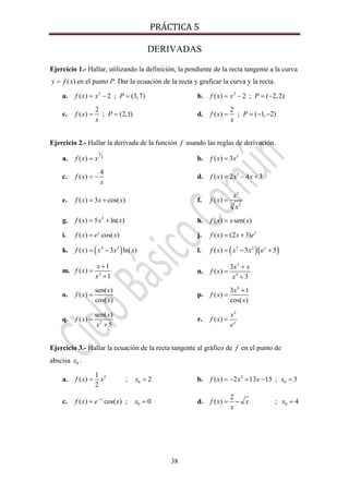 PRÁCTICA 5 
38
DERIVADAS
Ejercicio 1.- Hallar, utilizando la definición, la pendiente de la recta tangente a la curva
( )y f x= en el punto P. Dar la ecuación de la recta y graficar la curva y la recta.
a. 2
( ) 2 ; (3,7)f x x P= − = b. 2
( ) 2 ; ( 2,2)f x x P= − = −
c.
2
( ) ; (2,1)f x P
x
= = d.
2
( ) ; ( 1, 2)f x P
x
= = − −
Ejercicio 2.- Hallar la derivada de la función f usando las reglas de derivación.
a.
3
2
( )f x x= b. 5
( ) 3f x x=
c.
4
( )f x
x
= − d. 3
( ) 2 4 3f x x x= − +
e. ( ) 3 cos( )f x x x= + f.
3
3 2
( )
x
f x
x
=
g. 2
( ) 5 ln( )f x x x= + h. ( ) sen( )f x x x=
i. ( ) cos( )x
f x e x= j. ( ) (2 3) x
f x x e= +
k. ( )4 3
( ) 3 ln( )f x x x x= − l. ( )( )3 2
( ) 3 5x
f x x x e= − +
m. 2
1
( )
1
x
f x
x
+
=
+
n.
2
4
3
( )
3
x x
f x
x
+
=
+
o.
sen( )
( )
cos( )
x
f x
x
= p.
4
3 1
( )
cos( )
x
f x
x
+
=
q. 2
sen( )
( )
5
x
f x
x
=
+
r.
2
( ) x
x
f x
e
=
Ejercicio 3.- Hallar la ecuación de la recta tangente al gráfico de f en el punto de
abscisa 0x .
a. 3
0
1
( ) ; 2
2
f x x x= = b. 2
0( ) 2 13 15 ; 3f x x x x= − + − =
c. 0( ) cos( ) ; 0x
f x e x x−
= = d. 0
2
( ) ; 4f x x x
x
= − =
 