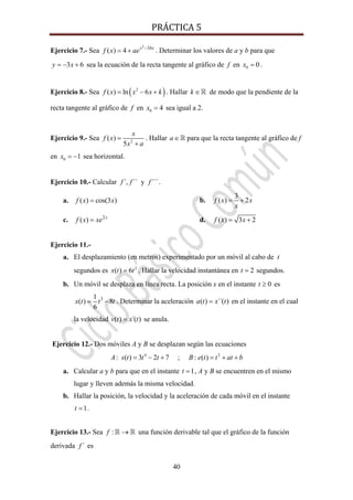 PRÁCTICA 5 
40
Ejercicio 7.- Sea
2
3
( ) 4 x bx
f x ae −
= + . Determinar los valores de a y b para que
3 6y x= − + sea la ecuación de la recta tangente al gráfico de f en 0 0x = .
Ejercicio 8.- Sea ( )2
( ) ln 6f x x x k= − + . Hallar k ∈ de modo que la pendiente de la
recta tangente al gráfico de f en 0 4x = sea igual a 2.
Ejercicio 9.- Sea 2
( )
5
x
f x
x a
=
+
. Hallar a∈ para que la recta tangente al gráfico de f
en 0 1x = − sea horizontal.
Ejercicio 10.- Calcular ´, ´´f f y ´´´f .
a. ( ) cos(3 )f x x= b.
3
( ) 2f x x
x
= +
c. 2
( ) x
f x xe= d. ( ) 3 2f x x= +
Ejercicio 11.-
a. El desplazamiento (en metros) experimentado por un móvil al cabo de t
segundos es 2
( ) 6x t t= . Hallar la velocidad instantánea en 2t = segundos.
b. Un móvil se desplaza en línea recta. La posición x en el instante 0t ≥ es
31
( ) 8
6
x t t t= − . Determinar la aceleración ( ) ´´( )a t x t= en el instante en el cual
la velocidad ( ) ´( )v t x t= se anula.
Ejercicio 12.- Dos móviles A y B se desplazan según las ecuaciones
4 2
: ( ) 3 2 7 ; : ( )A s t t t B e t t at b= − + = + +
a. Calcular a y b para que en el instante 1t = , A y B se encuentren en el mismo
lugar y lleven además la misma velocidad.
b. Hallar la posición, la velocidad y la aceleración de cada móvil en el instante
1t = .
Ejercicio 13.- Sea :f → una función derivable tal que el gráfico de la función
derivada ´f es
 