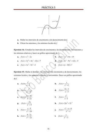 PRÁCTICA 5 
41
a. Hallar los intervalos de crecimiento y de decrecimiento de f .
b. Ubicar los máximos y los mínimos locales de f .
Ejercicio 14.- Estudiar los intervalos de crecimiento y de decrecimiento, los máximos y
los mínimos relativos y hacer un gráfico aproximado de f .
a. 2
( ) 2f x x x= − b. 2
( ) 8 15f x x x= − + −
c. 4 3
( ) 3 4 12 7f x x x x= + − + d. 3 2
( ) 2 9 12 5f x x x x= − + −
e. 5 3
( ) 3 5 1f x x x= − + f. 3 2
( ) ( 10)f x x x= −
Ejercicio 15.- Hallar el dominio, los intervalos de crecimiento y de decrecimiento, los
extremos locales y las asíntotas verticales y horizontales. Hacer un gráfico aproximado
de f .
a.
2
( )
1
x
f x
x
=
−
b. 2
( )
1
x
f x
x
=
+
c.
3
2
( )
( 1)
x
f x
x
=
−
d.
2 1
( )
3
x
f x
x
−
=
−
e.
2
( 4)
( )
3 2
x
f x
x
+
=
−
f.
3
( )
1
x
f x
x
=
−
g. 2
3
( )
4
x
f x
x
−
=
+
h. 2 1
( ) 2( 3)f x x −
= +
i. 2
5
( )
16
x
f x
x
−
=
−
j.
2
2
6
( )
x x
f x
x x
− −
=
−
k. 2
8 3
( )
2
x
f x
x x
−
=
−
l. 2
( )
1
x
f x
x
=
−
 
