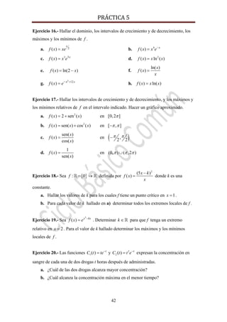 PRÁCTICA 5 
42
Ejercicio 16.- Hallar el dominio, los intervalos de crecimiento y de decrecimiento, los
máximos y los mínimos de f .
a. 2( )
x
f x xe= b. 4
( ) x
f x x e−
=
c. 3 3
( ) x
f x x e= d. 2
( ) ln ( )f x x x=
e. ( ) ln(2 )f x x= − f.
ln( )
( )
x
f x
x
=
g.
3
12
( ) xx
f x e +−
= h. ( ) ln( )f x x x=
Ejercicio 17.- Hallar los intervalos de crecimiento y de decrecimiento, y los máximos y
los mínimos relativos de f en el intervalo indicado. Hacer un gráfico aproximado.
a. 2
( ) 2 sen ( )f x x= + en [0,2 ]π
b. 2
( ) sen( ) cos ( )f x x x= + en [ , ]π π−
c.
sen( )
( )
cos( )
x
f x
x
= en ( ),
2 2
π π−
d.
1
( )
sen( )
f x
x
= en (0, ) ( ,2 )π π π∪
Ejercicio 18.- Sea { }: 0f − → definida por
2
(5 )
( )
x k
f x
x
−
= donde k es una
constante.
a. Hallar los valores de k para los cuales f tiene un punto crítico en 1x = .
b. Para cada valor de k hallado en a) determinar todos los extremos locales de f .
Ejercicio 19.- Sea
3
( ) x kx
f x e −
= . Determinar k ∈ para que f tenga un extremo
relativo en 2x = . Para el valor de k hallado determinar los máximos y los mínimos
locales de f .
Ejercicio 20.- Las funciones 1( ) t
C t te−
= y 2
2 ( ) t
C t t e−
= expresan la concentración en
sangre de cada una de dos drogas t horas después de administradas.
a. ¿Cuál de las dos drogas alcanza mayor concentración?
b. ¿Cuál alcanza la concentración máxima en el menor tiempo?
 