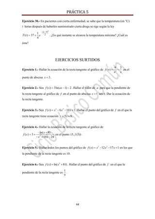 PRÁCTICA 5 
44
Ejercicio 30.- En pacientes con cierta enfermedad, se sabe que la temperatura (en °C)
t horas después de haberles suministrado cierta droga se rige según la ley
2( 3)
21
( ) 37
4
t
T t e
− −
= + . ¿En qué instante se alcanza la temperatura máxima? ¿Cuál es
ésta?
EJERCICIOS SURTIDOS
Ejercicio 1.- Hallar la ecuación de la recta tangente al gráfico de 2
9 3
( )f x
x x
= − en el
punto de abscisa 3x = .
Ejercicio 2.- Sea ( ) 3ln( 1) 2f x ax= − − . Hallar el valor de a para que la pendiente de
la recta tangente al gráfico de f en el punto de abscisa 1x = sea 6. Dar la ecuación de
la recta tangente.
Ejercicio 3.- Sea 3 2
( ) 6 10 1f x x x x= − − + . Hallar el punto del gráfico de f en el que la
recta tangente tiene ecuación 5 9y x= + .
Ejercicio 4.- Hallar la ecuación de la recta tangente al gráfico de
2
ln( 4)
( ) 3
10 24
x
f x
x x
−
= +
− + −
en el punto (5, (5))f .
Ejercicio 5.- Hallar todos los puntos del gráfico de 3 2
( ) 12 17 1f x x x x= − − + en los que
la pendiente de la recta tangente es 10.
Ejercicio 6.- Sea 2
( ) ln( 81)f x x= + . Hallar el punto del gráfico de f en el que la
pendiente de la recta tangente es
1
9
.
 