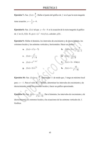 PRÁCTICA 5 
45
Ejercicio 7.- Sea
8
( )f x
x
= . Hallar el punto del gráfico de f en el que la recta tangente
tiene ecuación
1
2
4y x= − − .
Ejercicio 8.- Sea ( )f x tal que 5 4y x= − es la ecuación de la recta tangente al gráfico
de f en (1, (1))f . Si 3
( ) ( 6 ) ( )g x x x f x= − , calcular ´(1)g .
Ejercicio 9.- Hallar el dominio, los intervalos de crecimiento y de decrecimiento, los
extremos locales y las asíntotas verticales y horizontales. Hacer un gráfico.
a. 5
( ) ( 7)f x x x= − b.
9
( ) 2 7
2 1
f x x
x
= + +
−
c.
2
2
( )
4
x
f x
x
=
−
d.
2
( )
9
x
f x
x
=
+
e.
3 23
( ) x x
f x e −
= f. ( ) 2 6ln( )f x x x= −
g. 2 3( ) 3
x
f x x e= h. 2
12
( ) 1
4
f x
x x
= +
−
Ejercicio 10.- Sea ( )
k
f x x
x
= − . Determinar k de modo que f tenga un máximo local
para 1x = − . Para el valor de k hallado, determinar los intervalos de crecimiento y de
decrecimiento, todos los extremos locales y hacer un gráfico aproximado.
Ejercicio 11.- Sea 2
16
( )
( 4)
f x
x x
=
−
. Dar el dominio, los intervalos de crecimiento y de
decrecimiento, los extremos locales y las ecuaciones de las asíntotas verticales de f .
Graficar.
 