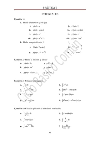 PRÁCTICA 6 
46
INTEGRALES
Ejercicio 1.-
a. Hallar una función g tal que
i. ´( )g x x= ii. ´( ) 3g x =
iii. ´( ) sen( )g x x= iv. ´( ) cos( )g x x=
v. ´( ) x
g x e= vi. 3
´( )g x x=
vii. 5
´( ) 2g x x x= + viii. ´( ) 3 x
g x e= +
b. Hallar una primitiva de f .
i. ( ) 2sen( )f x x= ii. 3 1
( )f x x
x
= +
iii. 2
( ) 3f x x x= + iv. ( ) 4 x
f x e= −
Ejercicio 2.- Hallar la función g tal que
a. ´( ) 8g x x= y (0) 4g =
b. 3
´( )g x x= − y (1) 5g =
c. ´( ) 2cos( )g x x= − y
2
( ) 3g
π
=
Ejercicio 3.- Calcular las integrales.
a. 2
x dx∫ b. 123
x dx∫
c. (2 )x dx+∫ d. 2
(6 sen( ))x x dx+∫
e. 3
( 2)x dx+∫ f. 2
(1 )x x dx+∫
g. 4
1
( )x
e dx
x
+∫ h. (3cos( ) 2sen( ))x x dx−∫
Ejercicio 4.- Calcular aplicando el método de sustitución.
a. 2
1
x
dx
x +∫ b. 4sen(4 )x dx∫
c. cos(4 )x dx∫ d.
1
3
dx
x +∫
e. 2
3x x dx+∫ f. 2
(3 1)
dx
x +∫
 