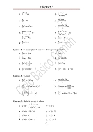 PRÁCTICA 6 
47
g.
ln( )x
dx
x∫ h. 5
cos( )
sen ( )
x
dx
x∫
i. 6x
e dx−
∫ j.
3
ln ( )x
dx
x∫
k. 2 3
cos( )x x dx∫ l.
cos(ln( ))x
dx
x∫
m.
ln( 2 3)
4 6
x
dx
x
− +
− +∫ n.
3 2
4 3
4 6
3 6 9
x x
dx
x x
+
+ −∫
o. 2x x dx+∫ p. 5
(3 1)x x dx+∫
q.
2
5x
xe dx+
∫ r. cos( )
sen( )x
e x dx∫
Ejercicio 5.- Calcular aplicando el método de integración por partes.
a. cos( )x x dx∫ b. x
xe dx∫
c. 2x x dx+∫ d. 9
ln( )x x dx∫
e. 3 1
lnx dx
x
⎛ ⎞
⎜ ⎟
⎝ ⎠
∫ f. 2 x
x e dx−
∫
g. 2
sen( )x x dx∫ h. 2 3
( )( 2)x x x dx−
+ −∫
Ejercicio 6.- Calcular.
a. 2
3
2 ( 3)x x dx−∫ b.
sen(ln( ))x
dx
x∫
c. ( )3 2 3
5 (5 1)x x x dx+ + −∫ d.
cos( )
ln(sen( ))
sen( )
x
x dx
x∫
e.
cos( 1)
1
x
x
dx
+
+
⎛ ⎞
⎜ ⎟
⎝ ⎠
∫ f. ( )2 2
cos(6 2) x
x x e dx− +∫
Ejercicio 7.- Hallar la función g tal que
a.
3
4 2
4 6 2
´( )
3 2 1
x x
g x
x x x
− +
=
− + +
y (1) 5g =
b. 2
´( ) 3 9g x x x= + y (3) 20g =
c. ´( ) x
g x xe= y (0) 4g =
d. ´( ) ln( 2)g x x= + y ( 1) 3g − =
 