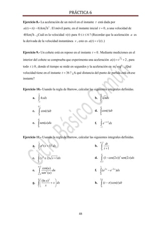 PRÁCTICA 6 
48
Ejercicio 8.- La aceleración de un móvil en el instante t está dada por
2
( ) ( 6)km ha t t t= − . El móvil parte, en el instante inicial 0t = , a una velocidad de
40km h . ¿Cuál es la velocidad ( )v t para 0 6t≤ ≤ ? (Recordar que la aceleración a es
la derivada de la velocidad instantánea v , esto es ( ) ´( )a t v t= .)
Ejercicio 9.- Un cohete está en reposo en el instante 0t = . Mediante mediciones en el
interior del cohete se comprueba que experimenta una aceleración
1
2( ) 2a t t= + , para
todo 0t ≥ , donde el tiempo se mide en segundos y la aceleración en 2
m seg . ¿Qué
velocidad tiene en el instante 36t = ? ¿A qué distancia del punto de partida está en ese
instante?
Ejercicio 10.- Usando la regla de Barrow, calcular las siguientes integrales definidas.
a.
2
1
4xdx
−
∫ b.
4
1
xdx∫
c.
2
0
cos( )t dt
π
∫ d.
0
cos( )t dt
π
∫
e.
0
sen( )u du
π
∫ f.
1
1
1
x
e dx− +
−
∫
Ejercicio 11.- Usando la regla de Barrow, calcular las siguientes integrales definidas.
a. 2
1
1
( 1)x
e x dx
−
+∫ b.
1
0 1
e
dt
t
−
+∫
c. 2
3
0
( 2) 1x x dx+ +∫ d. 3
2
(1 cos(2 )) sen(2 )x x dx
π
π
−∫
e.
2
2
4
cos( )
sen ( )
u
du
u
π
π
∫ f.
1
2 2
0
( )x x
e e dx−
−∫
g.
24
1
(ln )x
x dx
x
⎛ ⎞
+⎜ ⎟
⎝ ⎠
∫ h.
2
0
( )cos( )t t dt
π
π−∫
 