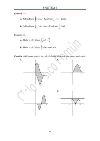 PRÁCTICA 6 
49
Ejercicio 12.-
a. Sabiendo que
3
1
( ) 5f x dx =∫ , calcular
3
1
( ( ) 2 )f x x dx+∫ .
b. Sabiendo que
1
2
( ( ) 3) 2f t dt
−
− = −∫ , calcular
1
2
( )f t dt
−
∫ .
Ejercicio 13.-
a. Hallar a∈ tal que 2
1
4 16
5
a
dx
x
=∫ .
b. Hallar a∈ tal que
4
0
(3 ) 0x ax dx+ =∫ .
Ejercicio 14.- Expresar, usando integrales definidas, el área de las regiones sombreadas.
a. b.
c. d.
 