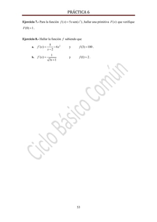 PRÁCTICA 6 
53
Ejercicio 7.- Para la función 2
( ) 5 sen( )f x x x= , hallar una primitiva ( )F x que verifique
(0) 1F = .
Ejercicio 8.- Hallar la función f sabiendo que
a. 25
´( ) 6
2
f x x
x
= −
−
y (3) 100f = .
b.
1
´( )
3 1
f x
x
=
+
y (1) 2f = .
 