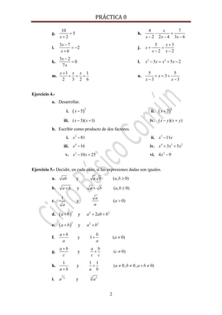 PRÁCTICA 0 
2
g.
10
5
2x
=
+
h.
4 7
2 2 4 3 6
x
x x x
− =
− − −
i.
3 7
2
6
x
x
−
= −
+
j.
5 3
2 2
x
x
x x
+
+ =
− −
k.
3 2
0
7
x
x
−
= l. 2 2
3 5 2x x x x− = + −
m.
1 1
2 3 2 6
x x x+
+ = + n.
5 5
3
3 3
x
x x
+ = +
− −
Ejercicio 4.-
a. Desarrollar.
i. ( )
2
5x − ii. ( )
2
7x +
iii. ( 3)( 1)x x− + iv. ( )( )x y x y− +
b. Escribir como producto de dos factores.
i. 2
81x − ii. 3
11x x−
iii. 4
16x − iv. 4 3 2
3 5x x x+ +
v. 2
10 25x x− + vi. 2
4 9x −
Ejercicio 5.- Decidir, en cada caso, si las expresiones dadas son iguales.
a. y ( , 0)ab a b a b ≥
b. y ( , 0)a b a b a b+ + ≥
c.
1
y ( 0)
a
a
aa
>
d. ( )
2 2 2
y 2a b a ab b+ + +
e. ( )
2 2 2
ya b a b+ +
f. y 1 ( 0)
a b b
a
a a
+
+ ≠
g. y ( 0)
a b a b
c
c c c
+
+ ≠
h.
1 1 1
y ( 0, 0, 0)a b a b
a b a b
+ ≠ ≠ + ≠
+
i.
5
3 53
ya a
 