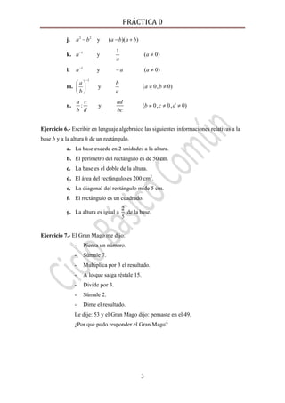 PRÁCTICA 0 
3
j. 2 2
y ( )( )a b a b a b− − +
k. 1 1
y ( 0)a a
a
−
≠
l. 1
y ( 0)a a a−
− ≠
m.
1
y ( 0, 0)
a b
a b
b a
−
⎛ ⎞
≠ ≠⎜ ⎟
⎝ ⎠
n. : y ( 0, 0, 0)
a c ad
b c d
b d bc
≠ ≠ ≠
Ejercicio 6.- Escribir en lenguaje algebraico las siguientes informaciones relativas a la
base b y a la altura h de un rectángulo.
a. La base excede en 2 unidades a la altura.
b. El perímetro del rectángulo es de 50 cm.
c. La base es el doble de la altura.
d. El área del rectángulo es 200 cm2
.
e. La diagonal del rectángulo mide 5 cm.
f. El rectángulo es un cuadrado.
g. La altura es igual a
2
5
de la base.
Ejercicio 7.- El Gran Mago me dijo:
- Piensa un número.
- Súmale 7.
- Multiplica por 3 el resultado.
- A lo que salga réstale 15.
- Divide por 3.
- Súmale 2.
- Dime el resultado.
Le dije: 53 y el Gran Mago dijo: pensaste en el 49.
¿Por qué pudo responder el Gran Mago?
 