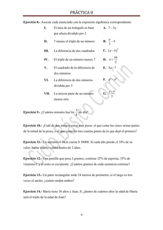 PRÁCTICA 0 
4
Ejercicio 8.- Asociar cada enunciado con la expresión algebraica correspondiente.
I. El área de un triángulo es base
por altura dividido por 2
A. 7 3a−
II. 7 menos el triple de un número B.
3
a
b−
III. La diferencia de dos cuadrados C. ( )
2
a b−
IV. El triple de un número menos 7 D.
2
bh
A =
V. El cuadrado de la diferencia de
dos números
E. 3 7a −
VI. La diferencia de dos números
dividida por 3
F. 2 2
a b−
VII. La tercera parte de un número
menos otro
G.
3
a b−
Ejercicio 9.- ¿Cuántos minutos hay en
3
8
de día?
Ejercicio 10.- ¿Cuál de dos amigos come más pizza: el que come las cinco sextas partes
de la mitad de la pizza, o el que come las tres cuartas partes de lo que dejó el primero?
Ejercicio 11.- Un automóvil 0Km cuesta $ 38000. Si cada año pierde el 10% de su
valor, hallar cuánto valdrá dentro de 2 años.
Ejercicio 12.- Una pastilla que pesa 2 gramos, contiene 25% de aspirina, 35% de
vitamina C y el resto es excipiente. ¿Cuántos gramos de cada sustancia contiene?
Ejercicio 13.- Un patio rectangular mide 24 metros de perímetro; si el largo es tres
veces el ancho, ¿cuánto miden ambos?
Ejercicio 14.- María tiene 36 años y Juan, 8; ¿dentro de cuántos años la edad de María
será el triple de la edad de Juan?
 