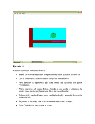 Ejercicio 10:
Crear un botón con un cuadro de texto.
 Inserte un nuevo símbolo con comportamiento Botón pulsando Control-F8.
 Con la herramienta Texto inserte un bloque de texto estático.
 Para cambiar la apariencia del texto utilice las opciones del panel
Propiedades.
 Ahora crearemos el estado Sobre. Acceda a esa casilla y seleccione la
opción Línea de tiempo>Fotograma Clave del menú Insertar.
 Aplique algún efecto al texto, como cambiarle el color, aumentar levemente
su tamaño, etc.
 Regrese a la escena y cree una instancia de este nuevo símbolo.
 Pulse Control-Intro para probar el botón.
 