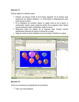 Ejercicio 11:
Colocar objetos en distintas capas.
 Prepare una escena similar la de la figura siguiente. En la primera capa
situaremos los objetos estáticos, y a continuación la bloquearemos para
evitar que se muevan.
 En la biblioteca de símbolos realice un objeto como el de la figura. A
continuación inserte varias instancias dentro de la segunda capa, fíjense
que las instancias están modificadas, hagan lo mismo.
 Seleccione todos los objetos de la segunda capa. Pueden hacerlo
rápidamente haciendo clic sobre el nombre de La capa.
 Haga clic sobre la opción Modificar>Línea de tiempo> Distribuir en capas.
Ejercicio 12:
Crear una animación por interpolación de movimiento.
 Cree, una nueva película.
 