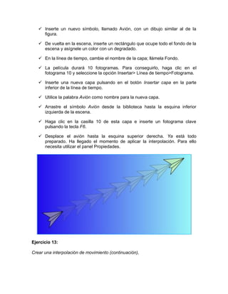  Inserte un nuevo símbolo, llamado Avión, con un dibujo similar al de la
figura.
 De vuelta en la escena, inserte un rectángulo que ocupe todo el fondo de la
escena y asígnele un color con un degradado.
 En la línea de tiempo, cambie el nombre de la capa; llámela Fondo.
 La película durará 10 fotogramas. Para conseguirlo, haga clic en el
fotograma 10 y seleccione la opción Insertar> Línea de tiempo>Fotograma.
 Inserte una nueva capa pulsando en el botón Insertar capa en la parte
inferior de la línea de tiempo.
 Utilice la palabra Avión como nombre para la nueva capa.
 Arrastre el símbolo Avión desde la biblioteca hasta la esquina inferior
izquierda de la escena.
 Haga clic en la casilla 10 de esta capa e inserte un fotograma clave
pulsando la tecla F6.
 Desplace el avión hasta la esquina superior derecha. Ya está todo
preparado. Ha llegado el momento de aplicar la interpolación. Para ello
necesita utilizar el panel Propiedades.
Ejercicio 13:
Crear una interpolación de movimiento (continuación),
 