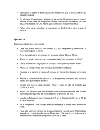  Seleccione la casilla 1 de la capa Avión. Observará que el avión vuelve a su
posición original.
 En el panel Propiedades, seleccione la opción Movimiento en el cuadro
Animar. En la línea de tiempo las casillas intermedias se vuelven de color
azul, atravesadas por una flecha que une los dos fotogramas clave.
 Pulse Intro para reproducir la animación o Control-Intro para probar la
escena.
Ejercicio 14:
Crear una máscara en movimiento.
 Cree una nueva película, con tamaño 500 por 300 píxeles y seleccione un
tono naranja para el fondo.
 En la librería inserte un símbolo en forma de elipse, llámelo Elipse.
 Añada un nuevo símbolo que contenga el texto “Las máscaras en Flash”.
 Utilice dos colores, negro para el principio y rojo para la palabra “Flash’.
 Añada un símbolo más, con un dibujo similar la de la figura.
 Regrese a la escena e inserte el símbolo en forma de máscara en la capa
1.
 Amplíe la duración de la película a 30 fotogramas, haciendo clic sobre la
casilla 30 y pulsando la tecla F5.
 Inserte una nueva capa, llamada Texto y sitúe en ella el símbolo que
contiene el texto.
 Añada una tercera capa, llamada Máscara e inserte la elipse en ella. Sitúela
sobre la parte izquierda del texto, tapando el principio de éste.
 Inserte un fotograma clave (pulsando F6) en el fotograma 30 y en el 15 de
la capa Máscara.
 En el fotograma 15 de la capa Máscara desplace la elipse hasta el final del
texto.
 Haga clic sobre el nombre de la capa Máscara y en el panel Propiedades
seleccione como interpolación de Movimiento. De este modo aplicamos la
interpolación a todos los fotogramas clave de la capa.
 