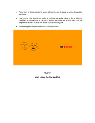  Pulse con el botón derecho sobre el nombre de la capa y active la opción
Máscara.
 Los iconos que aparecen junto al nombre de esta capa y de la inferior
cambian, al tiempo que el candado de ambas capas se activa, para que no
se puedan editar. Puede ver estos iconos en la figura.
 Pruebe la película pulsando Intro o Control-Intro
“Suerte”
ING. YINNA PAOLA VARON
 