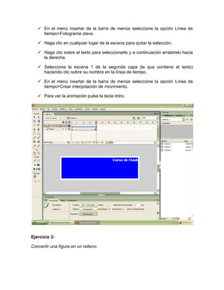  En el menú insertar de la barra de menús seleccione la opción Línea de
tiempo>Fotograma clave.
 Haga clic en cualquier lugar de la escena para quitar la selección.
 Haga clic sobre el texto para seleccionarlo y a continuación arrástrelo hacia
la derecha.
 Seleccione la escena 1 de la segunda capa (la que contiene el texto)
haciendo clic sobre su nombre en la línea de tiempo.
 En el menú insertar de la barra de menús seleccione la opción Línea de
tiempo>Crear interpolación de movimiento.
 Para ver la animación pulse la tecla Intro.
Ejercicio 3:
Convertir una figura en un relleno.
 